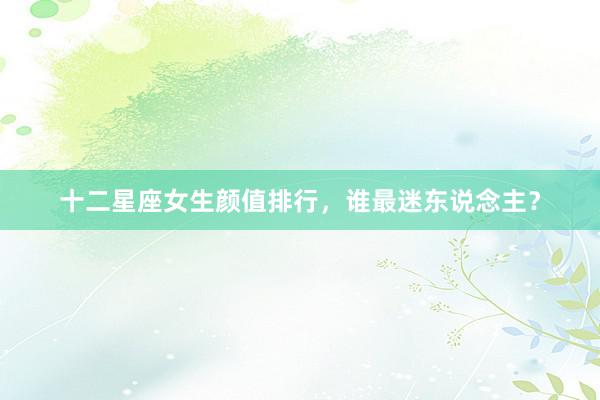 十二星座女生颜值排行，谁最迷东说念主？